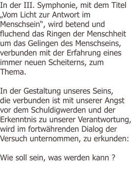 In der III. Symphonie, mit dem Titel „Vom Licht zur Antwort im Menschsein“, wird betend und fluchend das Ringen der Menschheit um das Gelingen des Menschseins, verbunden mit der Erfahrung eines immer neuen Scheiterns, zum Thema.  In der Gestaltung unseres Seins, die verbunden ist mit unserer Angst vor dem Schuldigwerden und der Erkenntnis zu unserer Verantwortung, wird im fortwährenden Dialog der Versuch unternommen, zu erkunden:  Wie soll sein, was werden kann ?